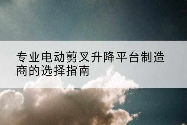 玉门电动剪叉升降平台厂家-专业电动剪叉升降平台制造商的选择指南
