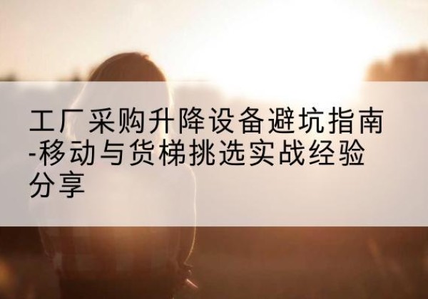 玉门移动式升降机怎么选-工厂采购升降设备避坑指南-移动与货梯挑选实战经验分享