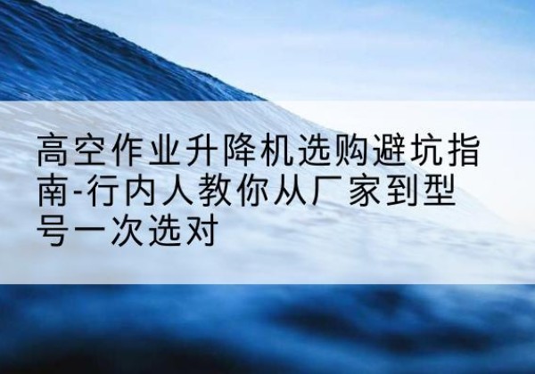 玉门升降平台厂家-高空作业升降机选购避坑指南-行内人教你从厂家到型号一次选对