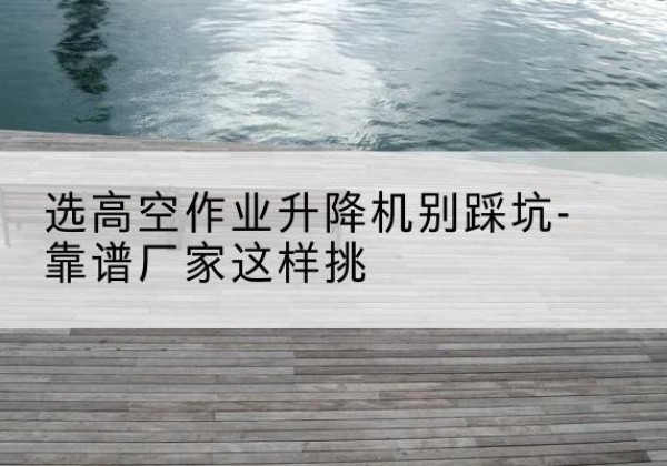 玉门剪叉式升降机厂家-选高空作业升降机别踩坑-靠谱厂家这样挑