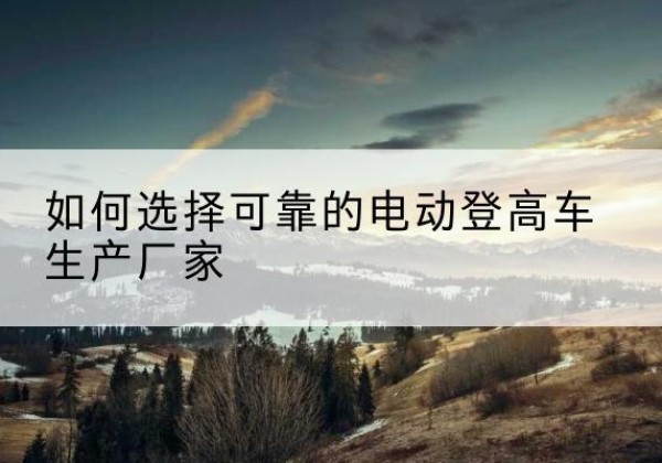 玉门电动登高车厂家-如何选择可靠的电动登高车生产厂家