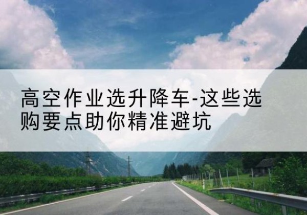 玉门升降车厂家-高空作业选升降车-这些选购要点助你*避坑
