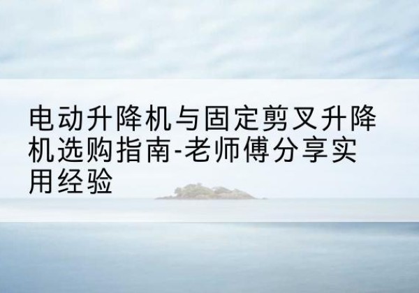 玉门电动升降机怎么选-电动升降机与固定剪叉升降机选购指南-老师傅分享实用经验