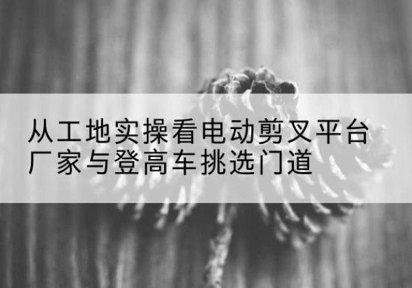 玉门电动剪叉升降平台厂家-从工地实操看电动剪叉平台厂家与登高车挑选门道