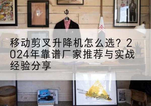 玉门升降平台厂家推荐-移动剪叉升降机怎么选？2024年靠谱厂家推荐与实战经验分享