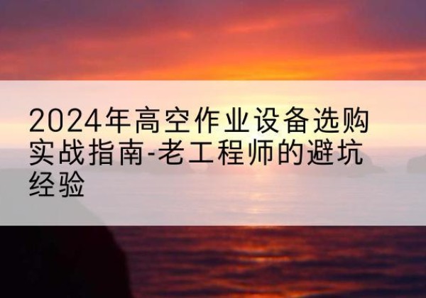 玉门高空作业升降机厂家推荐-2024年高空作业设备选购实战指南-老工程师的避坑经验