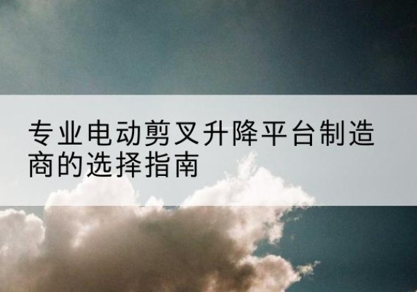 玉门电动剪叉升降平台厂家-专业电动剪叉升降平台制造商的选择指南