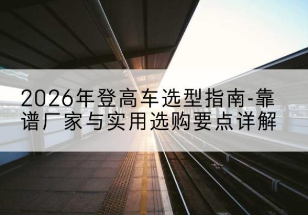 玉门登高车厂家推荐-2026年登高车选型指南-靠谱厂家与实用选购要点详解